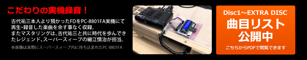 こだわりの実機録音！古代祐三本人より預かったFDをPC-8801FA実機にて再生・録音した楽曲を余す事なく収録。またマスタリングは、古代祐三と共に時代を歩んできたレジェンド、スーパースィープの細江慎治が担当。